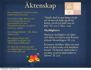 Äktenskap
         Den ordning som Gud har instiftat
         mellan man och kvinna.
         Enda sättet enligt vilket en man       "Därför ska! en man lämna sin far
         och en kvinna kan leva ett             och sin mor och hå!a sig ti! sin
         gemensamt liv. Att leva                hustru, och de två ska! vara ett
         tillsammans utan att vara gift är      kött." Ef. 5:31 (1 Mos. 2:24)
         synd (t.ex. sambo).
                                                Skyldigheter
         Ett livslångt förbund - ”tills döden
         skiljer oss åt”                        Mannens skyldighet: att tjäna
         Äktenskapet börjar med                 och älska sin hustru som Kristus
         vigsellöftet vid altaret och           älskade församlingen. Ef. 5:25
         ”äktenskapets fullbordan”
                                                Kvinnans skyldhet: älska sin man
         De förlovade är ännu inte gifta        som sin äkta make och familjens
         utan förlovning är ett löfte om att    huvud. ”Ni hustrur, underordna er
         man tänker gifta sig.
                                                era män, så som ni underordnar er
                                                Herren”. Ef. 5:22




Wednesday, October 20, 2010
 