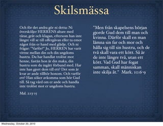 Skilsmässa
              Och för det andra gör ni detta: Ni            "Men från skapelsens början
              översköljer HERRENS altare med                gjorde Gud dem till man och
              tårar, gråt och klagan, eftersom han inte     kvinna. Därför skall en man
              längre vill se till oﬀergåvan eller ta emot
              något från er hand med glädje. Och ni         lämna sin far och mor och
              frågar: "Varför?" Jo, HERREN har varit        hålla sig till sin hustru, och de
              vittne mellan din och din ungdoms             två skall vara ett kött. Så är
              hustru. Du har handlat trolöst mot            de inte längre två, utan ett
              henne, fastän hon är din maka, din            kött. Vad Gud har fogat
              hustru som du ingått förbund med. Har
              inte han gjort dem till ett? Det som är
                                                            samman, skall människan
              kvar av ande tillhör honom. Och varför        inte skilja åt." Mark. 10:6-9
              ett? Han söker avkomma som hör Gud
              till. Så tag vård om er ande och handla
              inte trolöst mot er ungdoms hustru.
              Mal. 2:13-15




Wednesday, October 20, 2010
 