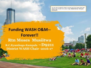Funding WASH O&M--
Forever!!
Rtn Moses Musiitwa
R.C.Kyambogo-Kampala –D9211
District WASH Chair -2016-17
You can use an image for impact or use any one of our brand colors (see
slide 4) if you choose not to use an image. Delete this box from your
working file.
 
