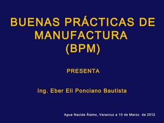 BUENAS PRÁCTICAS DE
   MANUFACTURA
       (BPM)
             PRESENTA


   Ing. Eber Eli Ponciano Bautista



            Agua Nacida Álamo, Veracruz a 10 de Marzo de 2012
 