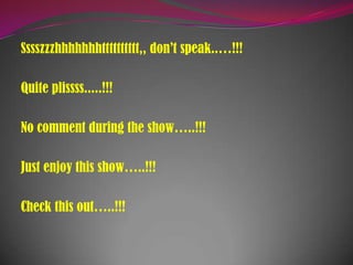 Sssszzzhhhhhhhtttttttttt,, don’t speak..…!!!
Quite plissss.....!!!
No comment during the show…..!!!
Just enjoy this show…..!!!
Check this out…..!!!
 