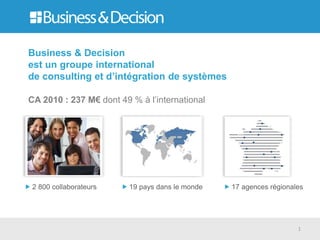 Business & Decision
est un groupe international
de consulting et d’intégration de systèmes

CA 2010 : 237 M€ dont 49 % à l’international




 2 800 collaborateurs    19 pays dans le monde   17 agences régionales




                                                                    1
 