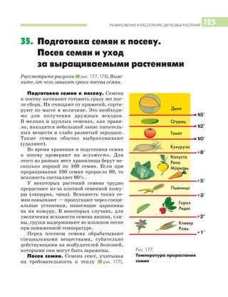РАЗМНОЖЕНИЕ И РАССЕЛЕНИЕ ЦВЕТКОВЫХ РАСТЕНИЙ 125
35. Подготовка семян к посеву.
Посев семян и уход
за выращиваемыми растениями
Рассмотрите рисунки (I рис. 177, 178). Выяс
ните, от чего зависят сроки посева семян.
Подготовка семян к посеву. Семена
к посеву начинают готовить сразу же пос
ле сбора. Их очищают от примесей, сорти
руют по массе и величине. Это необходи
мо для получения дружных всходов.
В мелких и щуплых семенах, как прави
ло, находятся небольшой запас питатель
ных веществ и слабо развитый зародыш.
Такие семена обычно выбраковывают
(удаляют).
Во время хранения и подготовки семян
к посеву проверяют их всхожесть. Для
этого из разных мест хранилища берут не
сколько порций по 100 семян. Если при
проращивании 100 семян проросло 90, то
всхожесть составляет 90%.
У некоторых растений семена трудно
прорастают из за плотной семенной кожу
ры (люцерна, чина). Всхожесть таких се
мян повышают — пропускают через специ
альные установки, наносящие царапины
на их кожуру. В некоторых случаях, для
увеличения всхожести семена вишни, сли
вы, груши выдерживают во влажном песке
при пониженной температуре.
Перед посевом семена обрабатывают
специальными веществами, губительно
действующими на возбудителей болезней,
которыми они могут быть заражены.
Посев семян. Семена сеют, учитывая
их требовательность к теплу (I рис. 177).
Рис. 177.
Температура прорастания
семян
Дыня
Огурец
Томат
Кукуруза
Пшеница
Горох
Редис
Клевер
Рожь
Капуста
Репа
Морковь
 
