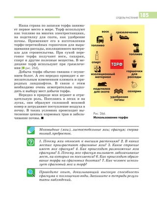 ОТДЕЛЫ РАСТЕНИЙ
185
Наша страна по запасам торфа занима
ет первое место в мире. Торф используют
как топливо на многих электростанциях,
на подстилку для скота, как удобрение
почвы. Применяют его в изготовлении
торфо перегнойных горшочков для выра
щивания рассады, изоляционного матери
ала для строительства. При сухой пере
гонке торфа получают воск, сахарин,
спирт и другие полезные вещества. В ме
дицине торф используют при грязелече
нии (I рис. 266).
Добыча торфа обычно связана с осуше
нием болот. А это нередко приводит к не
желательным изменениям климата и при
родных ландшафтов. В связи с этим
необходимо очень осмотрительно подхо
дить к выбору мест добычи торфа.
Нередко в природе мхи играют и отри
цательную роль. Поселяясь в лесах и на
лугах, они образуют сплошной моховой
ковер и затрудняют поступление воздуха в
почву. В таких условиях происходит вы
теснение ценных кормовых трав и забола
чивание почвы. I
Моховидные (мхи), листостебельные мхи; сфагнум; сперма
тозоид, предросток.
1. Почему мхи относят к высшим растениям? 2. В каких
местах произрастают сфагновые мхи? 3. Какое строение
имеет мох сфагнум? 4. Как происходит размножение мха
сфагнума? 5. Почему мох сфагнум вызывает заболачивание
мест, на которых он поселяется? 6. Как происходит образо
вание торфа на сфагновых болотах? 7. Как человек исполь
зует сфагновый мох и торф?
Проведите опыт, доказывающий высокую способность
сфагнума к поглощению воды. Запишите в тетради резуль
таты наблюдений.
Рис. 266.
Использование торфа
ТТООРРФФ
грязелечениевоск
топливо
спирт
сахарин
подстилка
для скота
удобрение
почвы
изоляционный
материал
горшочки
для
рассады
топливо
 