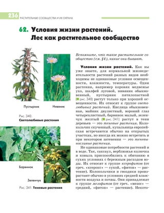 РАСТИТЕЛЬНЫЕ СООБЩЕСТВА И ИХ ОХРАНА
236
Вспомните, что такое растительное со
общество (см. §4), какие они бывают.
Условия жизни растений. Как вы
уже знаете, для нормальной жизнеде
ятельности растений разных видов необ
ходимы не одинаковые условия освещен
ности, влажности, температуры. Одни
растения, например коровяк медвежье
ухо, шалфей луговой, нивяник обыкно
венный, пустырник пятилопастной
(I рис. 340) растут только при хорошей ос
вещенности. Их относят к группе свето
любивых растений. Кислица обыкновен
ная, майник двулистный, вороний глаз
четырехлистный, барвинок малый, зелен
чук желтый (I рис. 341) растут в тени
деревьев — это теневые растения. Коло
кольчик скученный, купальница европей
ская встречаются обычно на открытых
участках, но иногда их можно встретить и
при некотором затенении — это теневы
носливые растения.
Не одинаковые потребности растений и
в воде. Так, саксаул, верблюжья колючка
и ковыль приспособились к обитанию в
сухих условиях с бережным расходом во
ды. Их относят к группе ксерофитов (от
греч. «ксерокс» — сухой, «фитон» — рас
тение). Колокольчики и гвоздики произ
растают обычно в условиях средней влаж
ности воздуха и почвы. Они принадлежат
к группе мезофитов (от греч. «мезос» —
средний, «фитон» — растение). Некото
62. Условия жизни растений.
Лес как растительное сообщество
Пустырник
Рис. 340.
Светолюбивые растения
Рис. 341. Теневые растения
Зеленчук
Барвинок
Нивяник
 