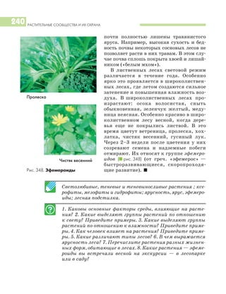 РАСТИТЕЛЬНЫЕ СООБЩЕСТВА И ИХ ОХРАНА
240
почти полностью лишены травянистого
яруса. Например, высокая сухость и бед
ность почвы некоторых сосновых лесов не
позволяет расти в них травам. В этом слу
чае почва сплошь покрыта хвоей и лишай
ником («белым мхом»).
В лиственных лесах световой режим
различается в течение года. Особенно
ярко это проявляется в широколиствен
ных лесах, где летом создаются сильное
затенение и повышенная влажность воз
духа. В широколиственных лесах про
израстают: осока волосистая, сныть
обыкновенная, зеленчук желтый, меду
ница неясная. Особенно красиво в широ
колиственном лесу весной, когда дере
вья еще не покрылись листвой. В это
время цветут ветреница, пролеска, хох
латка, чистяк весенний, гусиный лук.
Через 2–3 недели после цветения у них
созревают семена и надземные побеги
отмирают. Их относят к группе эфемеро
идов (I рис. 348) (от греч. «эфемерос» —
быстроразвивающиеся, скоропроходя
щие развитие). I
Светолюбивые, теневые и теневыносливые растения ; ксе
рофиты, мезофиты и гидрофиты; ярусность, ярус, эфемеро
иды; лесная подстилка.
1. Каковы основные факторы среды, влияющие на расте
ния? 2. Какие выделяют группы растений по отношению
к свету? Приведите примеры. 3. Какие выделяют группы
растений по отношению к влажности? Приведите приме
ры. 4. Как человек влияет на растения? Приведите приме
ры. 5. Какие различают типы лесов? 6. В чем выражается
ярусность леса? 7. Перечислите растения разных жизнен
ных форм, обитающие в лесах. 8. Какие растения — эфеме
роиды вы встречали весной на экскурсии — в лесопарке
или в саду?
Чистяк весенний
Рис. 348. Эфемероиды
Пролеска
 