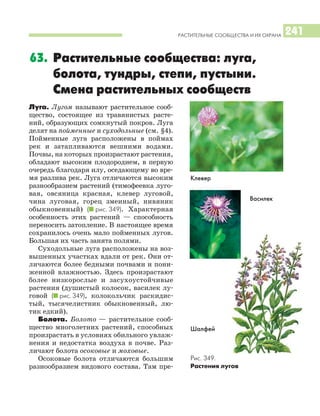 РАСТИТЕЛЬНЫЕ СООБЩЕСТВА И ИХ ОХРАНА 241
Луга. Лугом называют растительное сооб
щество, состоящее из травянистых расте
ний, образующих сомкнутый покров. Луга
делят на пойменные и суходольные (см. §4).
Пойменные луга расположены в поймах
рек и затапливаются вешними водами.
Почвы, на которых произрастают растения,
обладают высоким плодородием, в первую
очередь благодаря илу, оседающему во вре
мя разлива рек. Луга отличаются высоким
разнообразием растений (тимофеевка луго
вая, овсяница красная, клевер луговой,
чина луговая, горец змеиный, нивяник
обыкновенный) (I рис. 349). Характерная
особенность этих растений — способность
переносить затопление. В настоящее время
сохранилось очень мало пойменных лугов.
Большая их часть занята полями.
Суходольные луга расположены на воз
вышенных участках вдали от рек. Они от
личаются более бедными почвами и пони
женной влажностью. Здесь произрастают
более низкорослые и засухоустойчивые
растения (душистый колосок, василек лу
говой (I рис. 349), колокольчик раскидис
тый, тысячелистник обыкновенный, лю
тик едкий).
Болота. Болото — растительное сооб
щество многолетних растений, способных
произрастать в условиях обильного увлаж
нения и недостатка воздуха в почве. Раз
личают болота осоковые и моховые.
Осоковые болота отличаются большим
разнообразием видового состава. Там пре
63. Растительные сообщества: луга,
болота, тундры, степи, пустыни.
Смена растительных сообществ
Рис. 349.
Растения лугов
Клевер
Василек
Шалфей
 