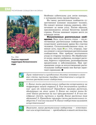 РАСТИТЕЛЬНЫЕ СООБЩЕСТВА И ИХ ОХРАНА
244
Особенно губительны для лесов пожары,
с которыми очень трудно бороться.
На смену растительных сообществ су
щественное влияние оказывает человек.
Он сажает ценные породы деревьев, обес
печивает за ними уход. Таким образом,
преумножаются лесные богатства нашей
страны. Россия занимает первое место по
площади лесов.
Искусственные растительные сооб
щества. Леса, луга, болота, степи — это ес
тественные растительные сообщества Они
существуют длительное время без участия
человека. Сельскохозяйственные поля, се
янные луга, сады (I рис. 354), огороды, пар
ки относят к искусственным растительным
сообществам. Они требуют постоянного
ухода со стороны человека. Он обрабатыва
ет почву, вносит удобрения, поливает расте
ния, борется с сорняками, разнообразными
вредителями и заболеваниями. При пре
кращении ухода за искусственными расти
тельными сообществами они быстро зарас
тают сорняками. I
Луга: пойменные и суходольные; болота: осоковые и мохо
вые; степи; пустыни; тундры; естественные и искусст
венные растительные сообщества.
1. Какие типы растительных сообществ встречаются на
территории нашей страны? 2. Чем отличаются суходоль
ные луга от пойменных? Приведите примеры растений,
обитающих на этих лугах. 3. Какие вы знаете типы бо
лот? Какие растения на них произрастают? 4. В чем сво
еобразие степей, пустынь и тундр. Какие растения там
обитают? 5. Приведите примеры смены растительных со
обществ. С чем оно связано? 6. Какие сообщества называют
искусственными?
Выясните, какие растительные сообщества — естествен
ные или искусственные — преобладают в вашей местности.
Рис. 354.
Участок парковой
территории ботанического
сада
 