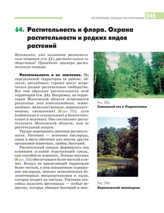 РАСТИТЕЛЬНЫЕ СООБЩЕСТВА И ИХ ОХРАНА 245
Вспомните, что называют раститель
ным покровом (см. §4), растительным со
обществом? Приведите примеры расти
тельного покрова.
Растительность и ее значение. На
определенной территории (в районе, об
ласти, республике, стране) могут встре
чаться разные растительные сообщества.
Все они образуют растительность этой
территории (см. §4). Например, на терри
тории Московской области встречаются
различные леса (светлохвойные, темно
хвойные, мелколиственные, широколист
венные, смешанные) (I рис. 355), луга
(пойменные и суходольные) и болота (осо
ковые и моховые). Они составляют расти
тельность Московской области, или ее
растительный покров.
Трудно переоценить значение раститель
ности. Растения — источник кислорода,
пища и место обитания для многих других
организмов животных, грибов, бактерий.
Растительный покров, формируясь под
влиянием условий окружающей среды,
сам способен ее изменять. Лесные массивы
(I рис. 356) обеспечивают более мягкий кли
мат. Воздух на прилегающей территории
более чистый, в нем повышенное содержа
ние кислорода, меньше всевозможных бо
лезнетворных микроорганизмов и пыли,
которая оседает на листьях. Растения спо
собны выделять фитонциды — особые ве
щества, которые убивают бактерий и мик
64. Растительность и флора. Охрана
растительности и редких видов
растений
Рис. 355.
Смешаный лес в Подмосковье
Рис. 356.
Воронежский заповедник
 