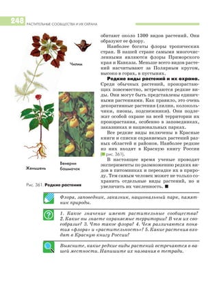 РАСТИТЕЛЬНЫЕ СООБЩЕСТВА И ИХ ОХРАНА
248
обитают около 1300 видов растений. Они
образуют ее флору.
Наиболее богаты флоры тропических
стран. В нашей стране самыми многочис
ленными являются флоры Приморского
края и Кавказа. Меньше всего видов расте
ний насчитывают за Полярным кругом,
высоко в горах, в пустынях.
Редкие виды растений и их охрана.
Среди обычных растений, произрастаю
щих повсеместно, встречаются редкие ви
ды. Они могут быть представлены единич
ными растениями. Как правило, это очень
декоративные растения (лилии, колоколь
чики, пионы, подснежники). Они подле
жат особой охране на всей территории их
произрастания, особенно в заповедниках,
заказниках и национальных парках.
Все редкие виды включены в Красные
книги и списки охраняемых растений раз
ных областей и районов. Наиболее редкие
из них входят в Красную книгу России
(I рис. 361).
В настоящее время ученые проводят
эксперименты по размножению редких ви
дов в питомниках и пересадке их в приро
ду. Тем самым человек может не только со
хранить отдельные виды растений, но и
увеличить их численность. I
Флора, заповедник, заказник, национальный парк, памят
ник природы.
1. Какое значение имеют растительные сообщества?
2. Какие вы знаете охраняемые территории? В чем их сво
еобразие? 3. Что такое флора? 4. Чем различаются поня
тия «флора» и «растительность»? 5. Какие растения вхо
дят в Красную книгу России?
Выясните, какие редкие виды растений встречаются в ва
шей местности. Напишите их названия в тетради.
Венерин
башмачокЖеньшень
Рис. 361. Редкие растения
Чилим
 