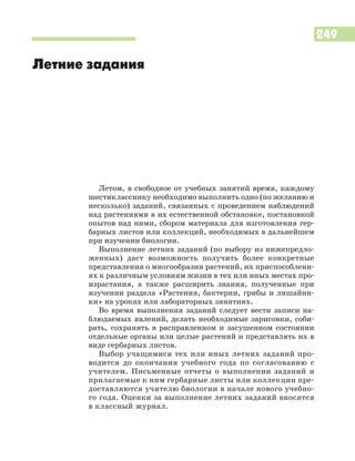 249
Летом, в свободное от учебных занятий время, каждому
шестикласснику необходимо выполнить одно (по желанию и
несколько) заданий, связанных с проведением наблюдений
над растениями в их естественной обстановке, постановкой
опытов над ними, сбором материала для изготовления гер
барных листов или коллекций, необходимых в дальнейшем
при изучении биологии.
Выполнение летних заданий (по выбору из нижепредло
женных) даст возможность получить более конкретные
представления о многообразии растений, их приспособлени
ях к различным условиям жизни в тех или иных местах про
израстания, а также расширить знания, полученные при
изучении раздела «Растения, бактерии, грибы и лишайни
ки» на уроках или лабораторных зянятиях.
Во время выполнения заданий следует вести записи на
блюдаемых явлений, делать необходимые зарисовки, соби
рать, сохранять в расправленном и засушенном состоянии
отдельные органы или целые растений и представлять их в
виде гербарных листов.
Выбор учащимися тех или иных летних заданий про
водится до окончания учебного года по согласованию с
учителем. Письменные отчеты о выполнении заданий и
прилагаемые к ним гербарные листы или коллекции пре
доставляются учителю биологии в начале нового учебно
го года. Оценки за выполнение летних заданий вносятся
в классный журнал.
Летние задания
 