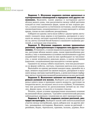 ЛЕТНИЕ ЗАДАНИЯ
250
Задание 1. Изучение видового состава древесных и
кустарниковых насаждений в городских или других по
селениях. Выясните, какие деревья и кустарники растут
вблизи вашего дома, чем различаются между собой растения
каждой из этих жизненных форм, какие из них хорошо рас
тут, а какие находятся в угнетенном состоянии, какой период
жизни (цветения, плодоношения и т.д.) они проходят в летнее
время, какие из них наиболее декоративны.
Соберите по одному листу (или побегу с двумя тремя листь
ями) с каждого вида дерева и кустарника, расправьте и засу
шите их между листами газетной бумаги, а после прикрепите
их на листы плотной белой бумаги и напишите названия рас
тений, к которым они относятся.
Задание 2. Изучение видового состава травянистых
растений, произрастающих в городских или других посе
лениях. Установите, к каким видам (или родам) относятся тра
вы, растущие вблизи вашего дома, какие приспособления раз
вились у них к выживанию в условиях вытаптывания и других
воздействий человека, какие из них преобладают по численно
сти, а какие встречаются довольно редко, в каком состоянии
(цветение, плодоношение) они находятся в летнее время.
Сравните их между собой и выясните, чем они различают
ся по форме побегов, листьев, строению цветков или плодов.
Выкопайте по одному растению каждого вида, промойте их в
воде, немного подсушите на свежем воздухе, расправьте и высу
шите между листами газетной бумаги, а затем изготовьте гербар
ныелистысподписяминазванийразмещенныхнанихрастений.
Задание 3. Выяснение влияния на внешний вид де
ревьев условий его жизни. Выберите для наблюдений де
ревья одного вида и примерно одного возраста, растущие на
открытом месте, на опушке леса и в его глубине. Установите,
чем они различаются по расположению ветвей на их ство
лах, форме крон, по высоте и толщине стволов.
Решите, какие условия произрастания оказывают влияние
на внешний облик деревьев. Сделайте схематический рисунок
наблюдаемых деревьев с подписями их мест произрастания.
Задание 4. Изучение видового состава растений, рас
тущих на пустырях. Выберите какой либо неиспользованный
участок между постройками, вдоль заборов или на других мес
тах, называемых пустырями. Выясните, какие из растений —
репейник, бодяк, чертополох, крапива, полынь, дурман, беле
 