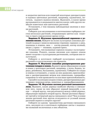 ЛЕТНИЕ ЗАДАНИЯ
252
и закрытия цветков или соцветий некоторых дикорастущих
и садовых цветковых растений, например, одуванчика, но
готков, садового вьюнка ипомеи. Выясните, в какое время
раскрываются и закрываются цветки каких либо других на
иболее известных вам цветковых растений.
Установите, с чем связаны наблюдаемые явления в жиз
ни растений.
Соберите для засушивания и изготовления гербарных ли
стов несколько растений, открывающих цветки или соцве
тия в строго определенное время суток.
Задание 8. Изучение приспособлений сорняков к ус
ловиям жизни. Найдите на полях культурных злаковых рас
тений сходные с ними по внешнему строению сорняки: у ржи,
пшеницы и ячменя, овса — костер ржаной, костер полевой,
овсюг; у проса — ежовник, куриное просо.
Установите, чем названные сорняки сходны с культурны
ми злаками. Решите, каково значение для сорных злаков
имеет сходство с культурными растениями, которым они со
путствуют.
Соберите и изготовьте гербарий культурных злаковых
растений и сопутствующих им сорняков.
Задание 9. Изучение способов распространения рас
тениямиплодовисемян. Выявите время образования плодов
и семян у некоторых растений, например, у осота, бодяка, че
реды, репейника, бальзамина, одуванчика. Соберите их плоды
и семена и установите, у каких из них развились приспособле
ния к распространению ветром или животными, саморазбра
сыванием и в чем проявляется та или иная приспособленность.
Сделайтеколлекциюплодовисемян,распространяемыхрас
тениями с помощью ветра, животных и саморазбрасыванием.
Задание 10. Изучение состава растений смешанного
леса. Выявите, какие деревья наиболее обычны в смешан
ном лесу, какие из них образуют первый (верхний), а ка
кие — второй ярусы, чем различаются между собой деревья,
образующие первый и второй ярусы. Какие растения образу
ют третий и четвертый ярусы смешанного леса? Чем условия
жизни растений этих ярусов отличаются от условий жизни
растений первого и второго ярусов?
Соберите по одному травянистому растению смешанного
леса, засушите их и изготовьте гербарные листы с подпися
ми названий включенных в них объектов.
 