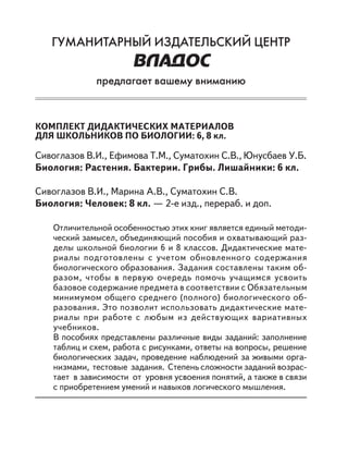 ГУМАНИТАРНЫЙ ИЗДАТЕЛЬСКИЙ ЦЕНТР
ВЛАДОС
предлагает вашему вниманию
КОМПЛЕКТ ДИДАКТИЧЕСКИХ МАТЕРИАЛОВ
ДЛЯ ШКОЛЬНИКОВ ПО БИОЛОГИИ: 6, 8 кл.
Сивоглазов В.И., Ефимова Т.М., Суматохин С.В., Юнусбаев У.Б.
Биология: Растения. Бактерии. Грибы. Лишайники: 6 кл.
Сивоглазов В.И., Марина А.В., Суматохин С.В.
Биология: Человек: 8 кл. — 2-е изд., перераб. и доп.
Отличительной особенностью этих книг является единый методи-
ческий замысел, объединяющий пособия и охватывающий раз-
делы школьной биологии 6 и 8 классов. Дидактические мате-
риалы подготовлены с учетом обновленного содержания
биологического образования. Задания составлены таким об-
разом, чтобы в первую очередь помочь учащимся усвоить
базовое содержание предмета в соответствии с Обязательным
минимумом общего среднего (полного) биологического об-
разования. Это позволит использовать дидактические мате-
риалы при работе с любым из действующих вариативных
учебников.
В пособиях представлены различные виды заданий: заполнение
таблиц и схем, работа с рисунками, ответы на вопросы, решение
биологических задач, проведение наблюдений за живыми орга-
низмами, тестовые задания. Степень сложности заданий возрас-
тает в зависимости от уровня усвоения понятий, а также в связи
с приобретением умений и навыков логического мышления.
 