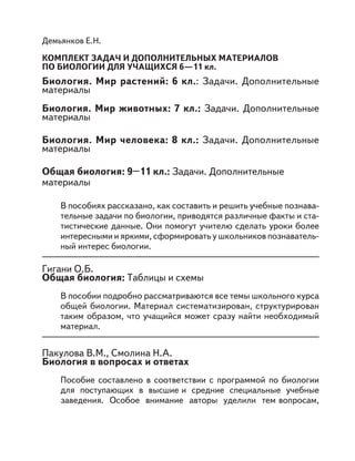 Демьянков Е.Н.
КОМПЛЕКТ ЗАДАЧ И ДОПОЛНИТЕЛЬНЫХ МАТЕРИАЛОВ
ПО БИОЛОГИИ ДЛЯ УЧАЩИХСЯ 6—11 кл.
Биология. Мир растений: 6 кл.: Задачи. Дополнительные
материалы
Биология. Мир животных: 7 кл.: Задачи. Дополнительные
материалы
Биология. Мир человека: 8 кл.: Задачи. Дополнительные
материалы
Общая биология: 9–11 кл.: Задачи. Дополнительные
материалы
В пособиях рассказано, как составить и решить учебные познава-
тельные задачи по биологии, приводятся различные факты и ста-
тистические данные. Они помогут учителю сделать уроки более
интересными и яркими, сформировать у школьников познаватель-
ный интерес биологии.
Гигани О.Б.
Общая биология: Таблицы и схемы
В пособии подробно рассматриваются все темы школьного курса
общей биологии. Материал систематизирован, структурирован
таким образом, что учащийся может сразу найти необходимый
материал.
Пакулова В.М., Смолина Н.А.
Биология в вопросах и ответах
Пособие составлено в соответствии с программой по биологии
для поступающих в высшие и средние специальные учебные
заведения. Особое внимание авторы уделили тем вопросам,
 