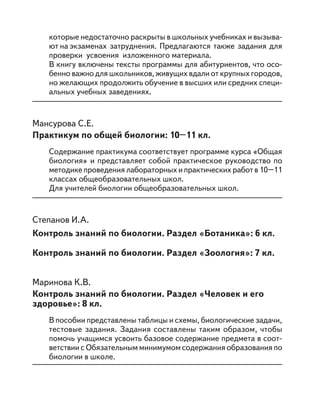 которые недостаточно раскрыты в школьных учебниках и вызыва-
ют на экзаменах затруднения. Предлагаются также задания для
проверки усвоения изложенного материала.
В книгу включены тексты программы для абитуриентов, что осо-
бенно важно для школьников, живущих вдали от крупных городов,
но желающих продолжить обучение в высших или средних специ-
альных учебных заведениях.
Мансурова С.Е.
Практикум по общей биологии: 10–11 кл.
Содержание практикума соответствует программе курса «Общая
биология» и представляет собой практическое руководство по
методике проведения лабораторных и практических работ в 10–11
классах общеобразовательных школ.
Для учителей биологии общеобразовательных школ.
Степанов И.А.
Контроль знаний по биологии. Раздел «Ботаника»: 6 кл.
Контроль знаний по биологии. Раздел «Зоология»: 7 кл.
Маринова К.В.
Контроль знаний по биологии. Раздел «Человек и его
здоровье»: 8 кл.
В пособии представлены таблицы и схемы, биологические задачи,
тестовые задания. Задания составлены таким образом, чтобы
помочь учащимся усвоить базовое содержание предмета в соот-
ветствии с Обязательным минимумом содержания образования по
биологии в школе.
 
