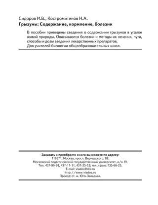 Сидоров И.В., Костромитинов Н.А.
Грызуны: Содержание, кормление, болезни
В пособии приведены сведения о содержании грызунов в уголке
живой природы. Описываются болезни и методы их лечения, пути,
способы и дозы введения лекарственных препаратов.
Для учителей биологии общеобразовательных школ.
Заказать и приобрести книги вы можете по адресу:
119571, Москва, просп. Вернадского, 88,
Московский педагогический государственный университет, а/я 19.
Тел. 437-99-98, 437-11-11, 437-25-52; тел./факс 735-66-25.
E-mail: vlados@dol.ru
http://www.vlados.ru
Проезд: ст. м. Юго-Западная.
 