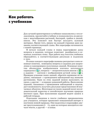 3
Как работать
с учебником
Для лучшей ориентировки в учебнике ознакомьтесь с его ог
лавлением, пролистайте учебник и познакомьтесь по рисун
кам с многообразием растений, бактерий, грибов и лишай
ников. Это поможет вам быстро находить нужный
материал. Кроме того, вверху на каждой странице дано на
звание соответствующей главы. Все параграфы начинаются
с новой страницы.
В начале каждой главы и перед параграфами даны
вопросы и задания, которые помогают разобраться в ос
новных понятиях темы. При работе над текстом учебника
обращайтесь к соответствующим рисункам и подписям
к ним.
В конце каждого параграфа названы раскрытые в нем ос
новные понятия, помещены вопросы и задания для закреп
ления и самопроверки полученных знаний. Основные поня
тия обозначены изображением кончика заточенного
карандаша ( ), вопросы — вопросительным знаком ( ),
а задания — значком с изображением ручной лупы ( ).
Проверяя усвоение своих знаний, обратите внимание на за
дания, связанные с проведением наблюдений над живыми
растениями. Одни из этих заданий можно выполнить на
уроке, а другие — в порядке домашней работы. Выполнение
заданий, связанных с проведением наблюдений и опытов,
даст возможность получить реальные представления об изу
чаемых объектах. Некоторые из таких заданий носят иссле
довательский характер и способствуют изучению природы
местного края. При выполнении заданий ведите записи в
рабочей тетради.
Отдельные сведения в тексте учебника предназначены
для учащихся, которые проявляют повышенный интерес к
изучению живой природы. Они выделены в параграфах дву
мя треугольниками (* )), один из которых находится в на
чале текста, а другой — в конце.
 
