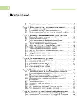 4
§1. Введение. . . . . . . . . . . . . . . . . . . . . . . . . . . . . . . . . . . . . . . 6
Глава 1. Общее знакомство с цветковыми растениями. . . . . . . . . 9
§2. Органы цветкового растения . . . . . . . . . . . . . . . . . . . . . . 10
§3. Жизненные формы цветковых растений. . . . . . . . . . . . . 13
§4. Растительные сообщества и растительный покров . . . . . 18
Глава 2. Внешнее строение органов цветковых растений. . . . . . 21
§5. Корень. Корневые системы . . . . . . . . . . . . . . . . . . . . . . . 22
§6. Видоизменения корней . . . . . . . . . . . . . . . . . . . . . . . . . . 25
§7. Побег, его строение. Разнообразие побегов.
Листорасположение . . . . . . . . . . . . . . . . . . . . . . . . . . . . . 28
§8. Почки, их строение и разнообразие . . . . . . . . . . . . . . . . 32
§9. Лист, его строение. Разнообразие листьев . . . . . . . . . . . 36
§10. Надземные видоизмененные побеги . . . . . . . . . . . . . . . . 40
§11. Подземные видоизмененные побеги . . . . . . . . . . . . . . . . 44
§12. Цветок. Однодомные и двудомные растения . . . . . . . . . . 47
§13. Соцветия. . . . . . . . . . . . . . . . . . . . . . . . . . . . . . . . . . . . . . 50
§14. Плоды. . . . . . . . . . . . . . . . . . . . . . . . . . . . . . . . . . . . . . . . 53
§15. Семена . . . . . . . . . . . . . . . . . . . . . . . . . . . . . . . . . . . . . . . 56
Глава 3. Клеточное строение растения . . . . . . . . . . . . . . . . . . . . 59
§16. Строение растительной клетки . . . . . . . . . . . . . . . . . . . . 60
§17. Растительные ткани. . . . . . . . . . . . . . . . . . . . . . . . . . . . . 64
§18. Клеточное строение листа . . . . . . . . . . . . . . . . . . . . . . . . 67
§19. Клеточное строение стебля . . . . . . . . . . . . . . . . . . . . . . . 70
§20. Клеточное строение корня . . . . . . . . . . . . . . . . . . . . . . . . 72
Глава 4. Жизнедеятельность, рост и развитие цветковых растений . . 75
§21. Питание растений. Поглощение растением воды
и минеральных веществ. . . . . . . . . . . . . . . . . . . . . . . . . . 76
§22. Образование в листьях органического вещества
и его использование в питании растений. . . . . . . . . . . . . 79
§23. Образование растениями кислорода в процессе
фотосинтеза . . . . . . . . . . . . . . . . . . . . . . . . . . . . . . . . . . . 83
§24. Дыхание растений . . . . . . . . . . . . . . . . . . . . . . . . . . . . . . 85
§25. Испарение воды растением . . . . . . . . . . . . . . . . . . . . . . . 89
§26. Листопад . . . . . . . . . . . . . . . . . . . . . . . . . . . . . . . . . . . . . 92
§27. Рост и развитие растений. Деление клеток . . . . . . . . . . . 95
§28. Рост и развитие вегетативных органов . . . . . . . . . . . . . . 98
Глава 5. Размножение и расселение цветковых растений . . . . 101
§29. Вегетативное размножение растений в природе . . . . . . . . 102
§30. Вегетативное размножение культурных растений.. . . . 106
Оглавление
 