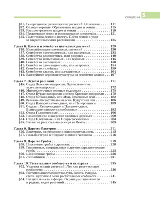 ОГЛАВЛЕНИЕ 5
§31. Генеративное размножение растений. Опыление . . . . . 111
§32. Оплодотворение. Образование плодов и семян . . . . . . . . 115
§33. Распространение плодов и семян . . . . . . . . . . . . . . . . . . 118
§34. Прорастание семян и формирование проростков . . . . . . . . 121
§35. Подготовка семян к посеву. Посев семян и уход
за выращиваемыми растениями . . . . . . . . . . . . . . . . . . 125
Глава 6. Классы и семейства цветковых растений . . . . . . . . . . 129
§36. Классификация цветковых растений . . . . . . . . . . . . . . 130
§37. Семейство крестоцветных, или капустных . . . . . . . . . . 135
§38. Семейство розоцветных, или розовых . . . . . . . . . . . . . . 140
§39. Семейство мотыльковых, или бобовых . . . . . . . . . . . . . 145
§40. Семейство пасленовых . . . . . . . . . . . . . . . . . . . . . . . . . . 150
§41. Семейство сложноцветных, или астровых . . . . . . . . . . 154
§42. Семейство лилейных . . . . . . . . . . . . . . . . . . . . . . . . . . . 159
§43. Семейство злаков, или мятликовых . . . . . . . . . . . . . . . 164
§44. Важнейшие зерновые культуры из семейства злаков . . . 167
Глава 7. Отделы растений . . . . . . . . . . . . . . . . . . . . . . . . . . . . . 171
§45. Отдел Зеленые водоросли. Одноклеточные
зеленые водоросли . . . . . . . . . . . . . . . . . . . . . . . . . . . . . 172
§46. Многоклеточные зеленые водоросли . . . . . . . . . . . . . . . 175
§47. Отдел Бурые водоросли и отдел Красные водоросли . . . 178
§48. Отдел Моховидные, или Мхи. Сфагновые мхи . . . . . . . . 182
§49. Зеленые листостебельные мхи. Кукушкин лен . . . . . . . . 186
§50. Отдел Папоротниковидные, или Папоротники . . . . . . . 189
§51. Отделы: Хвощевидные и Плауновидные.
Вымершие папоротникообразные . . . . . . . . . . . . . . . . . 192
§52. Отдел Голосеменные. . . . . . . . . . . . . . . . . . . . . . . . . . . . 196
§53. Размножение и значение хвойных деревьев . . . . . . . . . 200
§54. Отдел Цветковые, или Покрытосеменные . . . . . . . . . . 203
§55. Развитие растительного мира на Земле . . . . . . . . . . . . . 208
Глава 8. Царство Бактерии . . . . . . . . . . . . . . . . . . . . . . . . . . . . 211
§56. Бактерии, их строение и жизнедеятельность . . . . . . . . 212
§57. Роль бактерий в природе и жизни человека . . . . . . . . . 216
Глава 9. Царство Грибы . . . . . . . . . . . . . . . . . . . . . . . . . . . . . . . 219
§58. Плесневые грибы и дрожжи. . . . . . . . . . . . . . . . . . . . . . 220
§59. Головневые, спорыньевые и другие паразитические
грибы . . . . . . . . . . . . . . . . . . . . . . . . . . . . . . . . . . . . . . . 223
§60. Шляпочные грибы . . . . . . . . . . . . . . . . . . . . . . . . . . . . . 226
§61. Лишайники . . . . . . . . . . . . . . . . . . . . . . . . . . . . . . . . . . 231
Глава 10. Растительные сообщества и их охрана . . . . . . . . . . . 235
§62. Условия жизни растений. Лес как растительное
сообщество . . . . . . . . . . . . . . . . . . . . . . . . . . . . . . . . . . . 236
§63. Растительные сообщества: луга, болота, тундры,
степи, пустыни. Смена растительных сообществ . . . . . . . . 241
§64. Растительность и флора. Охрана растительности
и редких видов растений . . . . . . . . . . . . . . . . . . . . . . . . 245
 