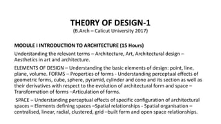THE0RY OF DESIGN-1
(B.Arch – Calicut University 2017)
MODULE I INTRODUCTION TO ARCHITECTURE (15 Hours)
Understanding the relevant terms – Architecture, Art, Architectural design –
Aesthetics in art and architecture.
ELEMENTS OF DESIGN – Understanding the basic elements of design: point, line,
plane, volume. FORMS – Properties of forms - Understanding perceptual effects of
geometric forms, cube, sphere, pyramid, cylinder and cone and its section as well as
their derivatives with respect to the evolution of architectural form and space –
Transformation of forms –Articulation of forms.
SPACE – Understanding perceptual effects of specific configuration of architectural
spaces – Elements defining spaces –Spatial relationships - Spatial organisation –
centralised, linear, radial, clustered, grid –built form and open space relationships.
 