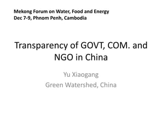 Mekong Forum on Water, Food and Energy
Dec 7-9, Phnom Penh, Cambodia




Transparency of GOVT, COM. and
         NGO in China
                 Yu Xiaogang
            Green Watershed, China
 