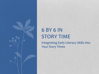 Integrating Early Literacy Skills into
Your Story Times
6 BY 6 IN
STORY TIME
 