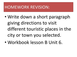 HOMEWORK REVISION:

• Write down a short paragraph
  giving directions to visit
  different touristic places in the
  city or town you selected.
• Workbook lesson B Unit 6.
 