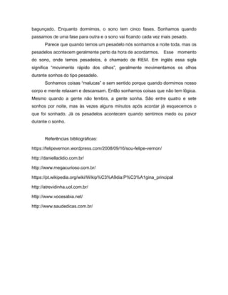 bagunçado. Enquanto dormimos, o sono tem cinco fases. Sonhamos quando
passamos de uma fase para outra e o sono vai ficando cada vez mais pesado.
Parece que quando temos um pesadelo nós sonhamos a noite toda, mas os
pesadelos acontecem geralmente perto da hora de acordarmos. Esse momento
do sono, onde temos pesadelos, é chamado de REM. Em inglês essa sigla
significa “movimento rápido dos olhos”, geralmente movimentamos os olhos
durante sonhos do tipo pesadelo.
Sonhamos coisas “malucas” e sem sentido porque quando dormimos nosso
corpo e mente relaxam e descansam. Então sonhamos coisas que não tem lógica.
Mesmo quando a gente não lembra, a gente sonha. São entre quatro e sete
sonhos por noite, mas às vezes alguns minutos após acordar já esquecemos o
que foi sonhado. Já os pesadelos acontecem quando sentimos medo ou pavor
durante o sonho.
Referências bibliográficas:
https://felipevernon.wordpress.com/2008/09/16/sou-felipe-vernon/
http://danielladidio.com.br/
http://www.megacurioso.com.br/
https://pt.wikipedia.org/wiki/Wikip%C3%A9dia:P%C3%A1gina_principal
http://atrevidinha.uol.com.br/
http://www.vocesabia.net/
http://www.saudedicas.com.br/
 