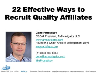 22 Effective Ways to
Recruit Quality Affiliates
Geno Prussakov
CEO & President, AM Navigator LLC
www.amnavigator.com
Founder & Chair, Affiliate Management Days
www.amdays.com
(+1) 888-588-8866
geno@amnavigator.com
@ePrussakov

.

 