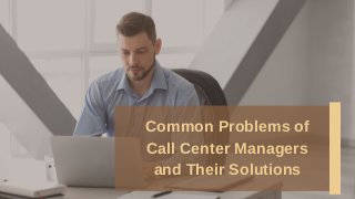 Common Problems of
Call Center Managers
and Their Solutions
 