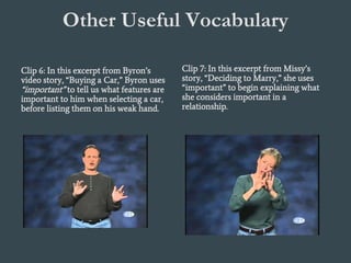 Other Useful Vocabulary
Tell What is Essential:
Clip 6: In this excerpt from Byron’s
video story, “Buying a Car,” Byron uses
“important” to tell us what features are
important to him when selecting a car,
before listing them on his weak hand.
Clip 7: In this excerpt from Missy’s
story, “Deciding to Marry,” she uses
“important” to begin explaining what
she considers important in a
relationship.
 