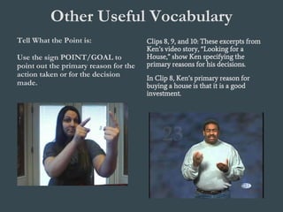 Other Useful Vocabulary
Tell What the Point is:
Use the sign POINT/GOAL to
point out the primary reason for the
action taken or for the decision
made.
Clips 8, 9, and 10: These excerpts from
Ken’s video story, “Looking for a
House,” show Ken specifying the
primary reasons for his decisions.
In Clip 8, Ken’s primary reason for
buying a house is that it is a good
investment.
 