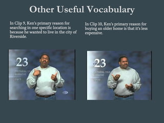 Other Useful Vocabulary
In Clip 9, Ken’s primary reason for
searching in one specific location is
because he wanted to live in the city of
Riverside.
In Clip 10, Ken’s primary reason for
buying an older home is that it’s less
expensive.
 