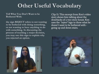 Other Useful Vocabulary
Tell What You Don’t Want to be
Bothered With:
the sign REJECT refers to not wanting
to be bothered with doing something,
or not wanting to have anything to do
with something. In discussing the
process of reaching a major decision,
you may use this sign to explain why
you rejected an option.
Clip 11: This excerpt from Ken’s video
story shows him talking about the
drawbacks of a two-story house. Ken
uses the “reject” sign to show what he
doesn’t want to be bothered with -
going up and down stairs.
 