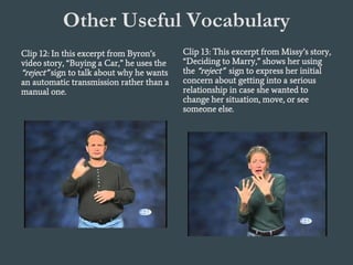 Other Useful Vocabulary
Clip 12: In this excerpt from Byron’s
video story, “Buying a Car,” he uses the
“reject” sign to talk about why he wants
an automatic transmission rather than a
manual one.
Clip 13: This excerpt from Missy’s story,
“Deciding to Marry,” shows her using
the “reject” sign to express her initial
concern about getting into a serious
relationship in case she wanted to
change her situation, move, or see
someone else.
 