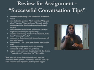 Review for Assignment -
“Successful Conversation Tips”
1. checks for understanding - “you understand?” “make sense?”
“clear?”
2. asks clarification questions - “don’t-understand” “sign again
please” “sign slow” “fingerspell please” Then, ask specific
questions about the story to make sure you understand
correctly
3. adds/elaborates/clarifies unclear information - “yes, right,
(rephrase)” “no, wrong, me explain/clarify”
4. confirms understanding - “oh-I-see”, “I understand”, “haha,
funny”, “interesting”, “really?”
5. comments on the decision/retells decision/summarizes info -
start with “happen”
6. compliments - “I like, I agree, good decision, good job, nice
story”
7. mention possible problems to look for (“warning,
understand, careful, inform-you, problem”)
8. suggest ways to resolve any dissatisfaction with that decision
- “suggest-to-you” “resolve how” “tip” “fix I explain”
Note: make sure to stop signer throughout story when don’t
understand or have question - (wave hand), “hold-on”, “wait” “go
back” (confused facial expression), “huh” “question-wiggle”
 