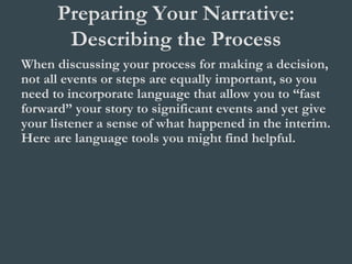 Preparing Your Narrative:
Describing the Process
When discussing your process for making a decision,
not all events or steps are equally important, so you
need to incorporate language that allow you to “fast
forward” your story to significant events and yet give
your listener a sense of what happened in the interim.
Here are language tools you might find helpful.
 