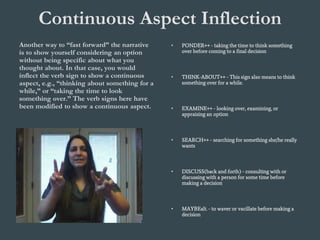 Continuous Aspect Inflection
Another way to “fast forward” the narrative
is to show yourself considering an option
without being specific about what you
thought about. In that case, you would
inflect the verb sign to show a continuous
aspect, e.g., “thinking about something for a
while,” or “taking the time to look
something over.” The verb signs here have
been modified to show a continuous aspect.
• PONDER++ - taking the time to think something
over before coming to a final decision
• THINK-ABOUT++ - This sign also means to think
something over for a while.
• EXAMINE++ - looking over, examining, or
appraising an option
• SEARCH++ - searching for something she/he really
wants
• DISCUSS(back and forth) - consulting with or
discussing with a person for some time before
making a decision
• MAYBEalt. - to waver or vacillate before making a
decision
 