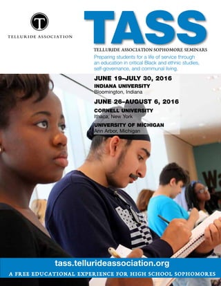 TASSTELLURIDE ASSOCIATION SOPHOMORE SEMINARS
tass.tellurideassociation.org
a free educational experience for high school sophomores
Preparing students for a life of service through
an education in critical Black and ethnic studies,
self-governance, and communal living.
JUNE 19–JULY 30, 2016
INDIANA UNIVERSITY
Bloomington, Indiana
JUNE 26–AUGUST 6, 2016
CORNELL UNIVERSITY
Ithaca, New York
UNIVERSITY OF MICHIGAN
Ann Arbor, Michigan
 