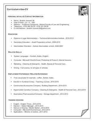 Curriculum vitae-CV
PERSONAL DETIALS & CONTACT INFORMATION
 Name : Ibrahim Hussein Ali
 Date Of Birth : 23 – 6 - 1991
 Address : Professor Compound - Behind Faculty of Law and Engineering.
 Telephone : 0750 460 49 30 - 0750 351 99 08
 E-mail Address : ibrahim.hussein34@yahoo.com
EDUCATION
 Diploma in Legal Administration – Technical Administrative Institute , 2010-2012
 Secondary Education – Azadi Preparatory school , 2009-2010
 Intermediate Education – Kerkuk Intermediate school , 2006-2007
RELATED SKILLS
 Spoken Languages – Kurdish, Arabic, English..
 Computer - Microsoft Word & Excel, Photoshop & Picasa 3, Internet lessons..
 Marketing - Cleaning & Detergents - Health, Beauty & Personal Care..
 Driving - Full License, for all types of vehicles.
EMPLOYMENT EXPERIENCE / RELATED EXPERIENCE
 Free casual jobs for example - coffee , Barber, Sales..
 Election in Kurdistan & Iraq – Teaching courses , 2015-2016
 Construction Accessories Company - Building Department , 2014-2015
 Hypermarket Carrefour Company - Cleaning & Detergents - Health & Personal Care , 2013-2014
 Awamedica Pharmaceutical Company - Storage department , 2012-2013
TRAINING SESSIONS
 English - English Times , 2015-2016
 Election – Station Manager , 2014-2015
 Haircut or Shaving - Mzafar Barber , 2013-2014
 Computer – Microsoft Word & Excel , 2012-2013
 Applications – Ministry of Justice , 2011-2012
 