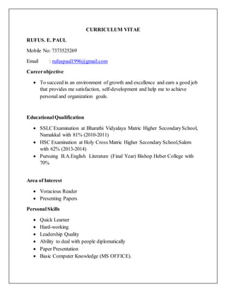 CURRICULUM VITAE
RUFUS. E. PAUL
Mobile No: 7373525269
Email : rufuspaul1996@gmail.com
Careerobjective
 To succeed in an environment of growth and excellence and earn a good job
that provides me satisfaction, self-development and help me to achieve
personal and organization goals.
EducationalQualification
 SSLC Examination at Bharathi Vidyalaya Matric Higher SecondarySchool,
Namakkal with 81% (2010-2011)
 HSC Examination at Holy Cross Matric Higher Secondary School,Salem
with 62% (2013-2014)
 Pursuing B.A.English Literature (Final Year) Bishop Heber College with
70%
Area of Interest
 Voracious Reader
 Presenting Papers
PersonalSkills
 Quick Learner
 Hard-working
 Leadership Quality
 Ability to deal with people diplomatically
 Paper Presentation
 Basic Computer Knowledge (MS OFFICE).
 