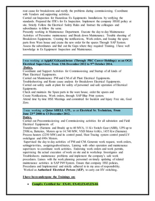 rout cause for breakdowns and rectify the problems during commissioning. Coordinate
with Vendors and supporting activities.
Carried out Inspection for Hazardous Ex Equipments Installations by verifying the
standards. Prepared the ITR’s for Ex Inspection. Implement the company HSSE policy at
site. Strictly Follow the Electrical Safety Rules and Instruct the colleagues and
subordinates to follow the same.
Presently working in Maintenance Department. Execute the day to day Maintenance
Activities of Preventive maintenance and Break down Maintenance. Trouble shooting of
Breakdown Equipments. Creating the notifications, Work orders, and Issuing the spare
parts from Ware house and create the new order for the spares Through SAP System.
Assess the subordinates and find out the Gaps where they required Training. I have well
knowledge in Ex Equipment Inspection and Maintenance.
_____________________________________________________________
I was working at AgipKCO,Kazakhstan (Through PRC Career Holdings) as an OGS
Electrical Supervisor, From 13th December 2012 to 9th October 2014.
Duties,
Coordinate and Support Activities for Commissioning and Startup of all kinds of
Plant Electrical Equipments.
Carried out Maintenance PM and CM of all Plant Electrical Equipments.
Troubleshooting and Route cause analysis for Breakdown Electrical Equipments.
Carried out safety audit at plant for safety of personnel and safe operation of Electrical
Equipments.
Check and maintain the Spare parts in the ware house, order the spares and
Create Notifications, Work orders, through SAP Blue Print system.
Attend time by time HSE Meetings and committed for Incident and Injury Free site, Goal
Zero.
I was working at Qatar SHELL GTL, as an Electrical Sr. Technician, From
June 23rd 2008 to 13 December 2012.
Duties.
Carried out Precommissioning and Commissioning activities for all substation and Field
Electrical Equipments of:
Transformers (Siemens and Brush) up to 40 MVA, 11 Kv Switch Gear (ABB), UPS up to
250Kva, Batteries, Motors up to 14.740 MW, VSD Motor 6.6Kv, 1455 Kw (Siemens).
Process heaters (2250 MW) and its control panel, Heat Tracing system control panel.LV
switchgear and 690v Motors.
Supervised the day to day activities of PM and CM. Generate work request, work orders,
settingpriorities, assigningsubordinates, Liaising with other operation and maintenance
supervisors to coordinate work activities. Endorsing work orders and work permits,
supervising the actual execution of work on site and in workshop. Investigates and
Troubleshoots maintenance problems and implement the company’s safe work
procedures. Liaises with the work planning personnel on timely updating of related
maintenance activities in SAP P49 System. Ensure that company HSE policies,
Procedures and Implemented and strictly adhered to in my area of responsibility.
Worked as Authorized Electrical Person (AEP), to carry out HV switching..
I have been undergone the Trainings on:
 CompEx Certified for EX-01, EX-02,EX-03,EX-04.
 