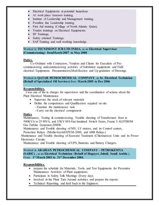  Electrical Equipments at potential hazardous
 A1 work place Assessor training,
 Institute of Leadership and Management training,
 Frontline line Leadership training.
 First Aid training (Collage of North Atlantic Qatar),
 Vendor trainings on Electrical Equipments.
 IIF Trainings,
 Safety oriented Trainings.
 SAP Training and well working knowledge.
_____________________________________________________________________
Worked in TECNIMONT ICB LTD INDIA, as an Electrical Supervisor
(Commissioning) fromMarch-2007 to May 2008
Duties.
Co-Ordinate with Contractors, Vendors and Clients for Execution of Pre-
commissioning andcommissioning activities of Substation equipments and Field
electrical Equipments. Documentation,Modification and Up gradation of Drawings.
Worked in QATAR PETROCHEMICAL COMPANY, as Sr. Electrical Technician
(Behalf of Specialized Oil Services) from March-2005 to Dec 2006
Responsibilities.
I was one of the in charges for supervision and the coordination of actions about the
Plant Electrical Maintenance.
 Supervise the stock of relevant materials
 Define the competences and Qualification required on site.
- Examine the maintenance task
- Carry out the electrical consignment
Duties
Maintenance, Testing & commissioning, Trouble shooting of Transformers from to
500KVA to 25 MVA, and 33KV SF6 Gas Insulated Switch Gears, Frame 5 ALSTHOM
Gas Turbine Generator,20MW.
Maintenance and Trouble shooting of MV, LV motors, and its Control centers,
Protection Relays. (Merlin-GerinSEPEM-2000, and ABB Relays.)
Maintenance and Trouble shooting of Seawater Treatment (Chlorination) Units and its Power
Electronics Circuits.
Maintenance and Trouble shooting of UPS, Batteries and Battery Chargers.
______________________________________________________________________
Worked in ARABIAN PETROCHEMICAL COMPANY – PETROKEMYA
(SABIC) , as an Electrical Technician (Behalf of Hugayet, Jubail, Saudi Arabia.),
From 1st March 2003 to 31st December 2004.
Responsibilities.
 prepare the schedule for Materials, Tools, and Test Equipments for Preventive
Maintenance Activities of Plant equipments.
 Participate in Safety Talk Meetings (Every day).
 Involved in the Plant Turn Around activities and prepare the reports.
 Technical Reporting, and feed back to the Engineers.
 