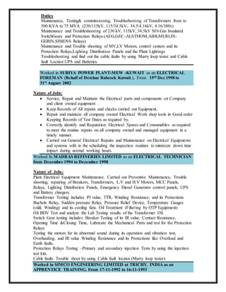 Duties
Maintenance, Testing& commissioning, Troubleshooting of Transformers from to
500 KVA to 75 MVA (230/115kV, 115/34.5kV,. 34.5/4.16kV, 4.16/380v)
Maintenance and Troubleshooting of 230 kV, 115kV, 34.5kV SF6 Gas Insulated
SwitchGears and Protection Relays.(AEG,GEC-ALSTHOM,ABB,MERLIN-
GERIN,SIMENS Relays)
Maintenance and Trouble shooting of MV,LV Motors, control centers and its
Protection Relays,Lighting Distribution Panels and the Plant Lightings
Troubleshooting and find out the cable faults by using Marry loop tester and Cable
fault Locator.UPS and Batteries.
Worked in SUBIYA POWER PLANT-MEW -KUWAIT as an ELECTRICAL
FOREMAN (Behalf of Detchue Babcock Kuwait.), From 19th Dec 1998 to
31st August 2002
Nature of Jobs:
 Service, Repair and Maintain the Electrical parts and components on Company
and client owned equipment .
 Keep Records of All repairs and checks carried out Equipment.
 Repair and maintain all company owned Electrical Work shop tools in Good order
Keeping Records of Test Dates as required by.
 Correctly identify and Requisition Electrical Spares and Consumables as required
to meet the routine repairs on all company owned and managed equipment in a
timely manner.
 Carried out General Electrical Repairs and Maintenance on Electrical Equipments
and systems with in the scheduling the inspection routines to minimize down time
impact during normal working hours.
Worked In MADRAS REFINERIES LIMITED as an ELECTRICAL TECHNICIAN
from December 1994 to December 1998
Nature of Jobs:
Plant Electrical Equipment Maintenance. Carried out Preventive Maintenance, Trouble
shooting, repairing of Breakers, Transformers, L.V and H.V Motors, MCC Panels,
Relays, Lighting Distribution Panels, Emergency Diesel Generator control panels, UPS
and Battery chargers.
Transformer Testing includes PI value, TTR, Winding Resistance, and its Protections
Buchols Relay, Sudden pressure Relay, Pressure Relief Device, Temperature Gauges
(oil& Winding) and its cooling fans. Oil Treatment (Filtering by OTP Equipment)
Oil BDV Test and analyze the Lab Testing results of the Transformer Oil.
Switch Gear testing includes Breaker Testing of its IR value, Contact Resistance,
Opening Time &Closing Time, Lubricate the Mechanical Parts and test for the Protection
Relays.
Testing the motors for its abnormal sound during its operation and vibration test,
Overhauling, and IR value Winding Resistance and its Protections like Overload and
Earth faults.
Protection Relays Testing –Primary and secondary injection Tests by using the injection
test kits.
Cable faults Trouble shoot by using Cable fault locator.(Marry loop tester).
Worked in SIMCO ENGINEERING LIMITED at TRICHY, INDIA as an
APPRENTICE TRAINING. From 17-11-1992 to 16-11-1993
 