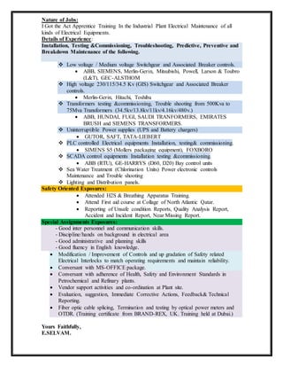 Nature of Jobs:
I Got the Act Apprentice Training In the Industrial Plant Electrical Maintenance of all
kinds of Electrical Equipments.
Details of Experience:
Installation, Testing &Commissioning, Troubleshooting, Predictive, Preventive and
Breakdown Maintenance of the following.
 Low voltage / Medium voltage Switchgear and Associated Breaker controls.
 ABB, SIEMENS, Merlin-Gerin, Mitsubishi, Powell, Larson & Toubro
(L&T), GEC-ALSTHOM
 High voltage 230/115/34.5 Kv (GIS) Switchgear and Associated Breaker
controls.
 Merlin-Gerin, Hitachi, Toshiba
 Transformers testing &commissioning, Trouble shooting from 500Kva to
75Mva Transformers (34.5kv/13.8kv/11kv/4.16kv/480v.)
 ABB, HUNDAI, FUGI, SAUDI TRANFORMERS, EMIRATES
BRUSH and SIEMENS TRANSFORMERS.
 Uninterruptible Power supplies (UPS and Battery chargers)
 GUTOR, SAFT, TATA-LIEBERT
 PLC controlled Electrical equipments Installation, testing& commissioning.
 SIMENS S5 (Mollers packaging equipment), FOXBORO
 SCADA control equipments Installation testing &commissioning.
 ABB (RTU), GE-HARRYS (D60, D20) Bay control units
 Sea Water Treatment (Chlorination Units) Power electronic controls
Maintenance and Trouble shooting
 Lighting and Distribution panels.
Safety Oriented Exposures:
 Attended H2S & Breathing Apparatus Training.
 Attend First aid course at Collage of North Atlantic Qatar.
 Reporting of Unsafe condition Reports, Quality Analysis Report,
Accident and Incident Report, Near Missing Report.
Special Assignments Exposures:
- Good inter personnel and communication skills.
- Discipline/hands on background in electrical area
- Good administrative and planning skills
- Good fluency in English knowledge.
 Modification / Improvement of Controls and up gradation of Safety related
Electrical Interlocks to match operating requirements and maintain reliability.
 Conversant with MS-OFFICE package.
 Conversant with adherence of Health, Safety and Environment Standards in
Petrochemical and Refinary plants.
 Vendor support activities and co-ordination at Plant site.
 Evaluation, suggestion, Immediate Corrective Actions, Feedback& Technical
Reporting.
 Fiber optic cable splicing, Termination and testing by optical power meters and
OTDR. (Training certificate from BRAND-REX, UK. Training held at Dubai.)
Yours Faithfully,
E.SELVAM.
 