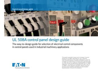 UL 508A control panel design guide
The easy-to-design guide for selection of electrical control components
in control panels used in industrial machinery applications
This guide is provided to assist with the design of control
panels per ULT 508A, specifically for use in industrial
machinery applications. This guide is designed to cover the
most common applications of electrical control products per
UL 508A, but is by no means an exhaustive guide, and does
not cover all uses and applications associated with UL 508A
regulations. This guide is not intended to be used in lieu of
UL 508A or other regulatory standards. Always consult all
pertinent actual regulatory standards and local standard
representatives to ensure full compliance.
Control panel design guide
 