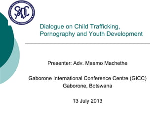 Dialogue on Child Trafficking,
Pornography and Youth Development
Presenter: Adv. Maemo Machethe
Gaborone International Conference Centre (GICC)
Gaborone, Botswana
13 July 2013
 