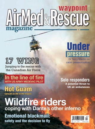 Wildﬁre riderscoping with Dante’s other inferno
magazine
£6	 | € | US$15 SPRING 200
magazine
ISSUE	ONE
In the line of ﬁre
WITH US ARMY MEDEVAC PILOT
17 WINGJumping to the rescue with
the Canadian Air Force
Hot GuamCareJet on life in the tropics
Emotional blackmail:
safety and the decision to ﬂy
Under
pressure
Dr Terry Martin on
cabin pressurisation
Solo responders
A potential threat to
UK air ambulances
 