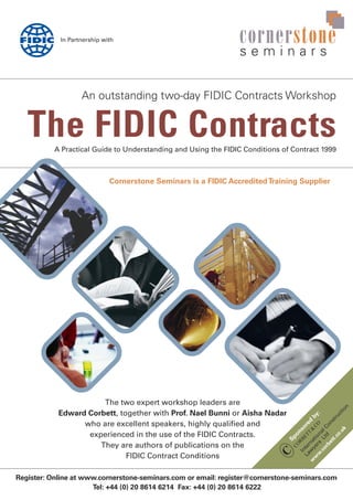 The FIDIC Contracts
cornerstone
s e m i n a r s
An outstanding two-day FIDIC Contracts Workshop
A Practical Guide to Understanding and Using the FIDIC Conditions of Contract 1999
The two expert workshop leaders are
Edward Corbett, together with Prof. Nael Bunni or Aisha Nadar
who are excellent speakers, highly qualified and
experienced in the use of the FIDIC Contracts.
They are authors of publications on the
FIDIC Contract Conditions
In Partnership with
Cornerstone Seminars is a FIDIC AccreditedTraining Supplier
Register: Online at www.cornerstone-seminars.com or email: register@cornerstone-seminars.com
Tel: +44 (0) 20 8614 6214 Fax: +44 (0) 20 8614 6222
Sponsored
by:
InternationalConstruction
Law
yers
Ltd
w
w
w
.corbett.co.uk
 